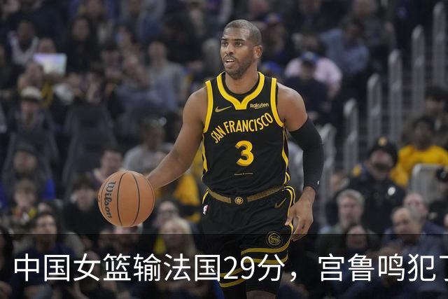 中国女篮输法国29分，宫鲁鸣犯了3个错误！