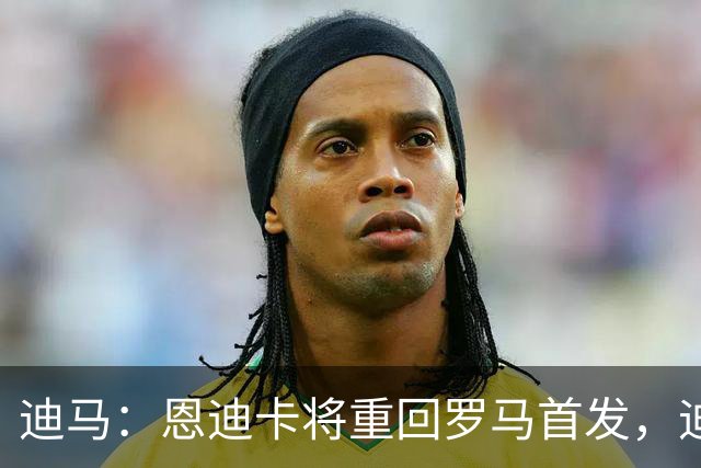 迪马：恩迪卡将重回罗马首发，迪巴拉感觉良好有望出战